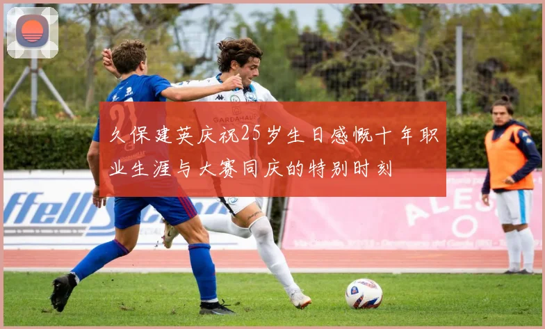久保建英庆祝25岁生日感慨十年职业生涯与大赛同庆的特别时刻