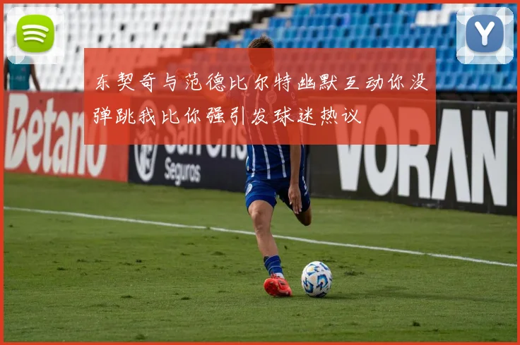 东契奇与范德比尔特幽默互动你没弹跳我比你强引发球迷热议