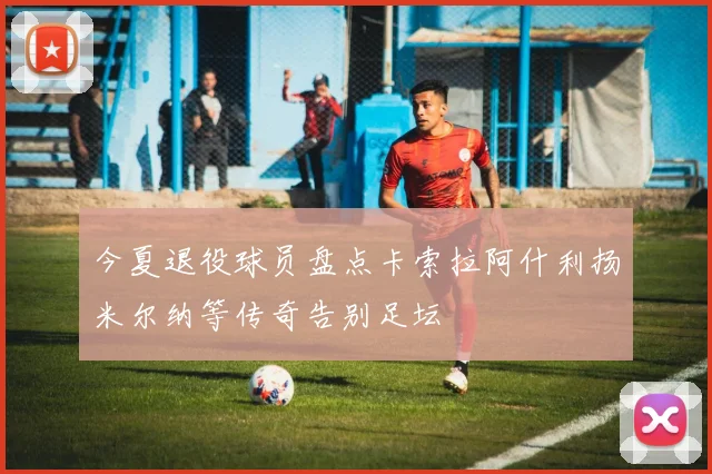 今夏退役球员盘点卡索拉阿什利扬米尔纳等传奇告别足坛