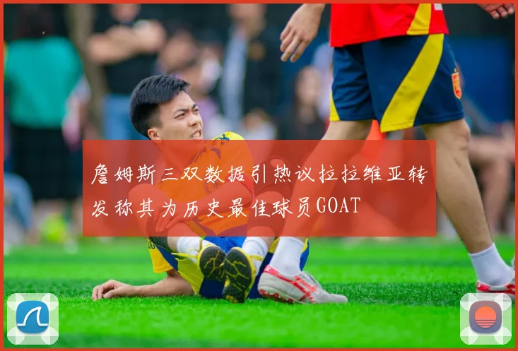 詹姆斯三双数据引热议拉拉维亚转发称其为历史最佳球员GOAT