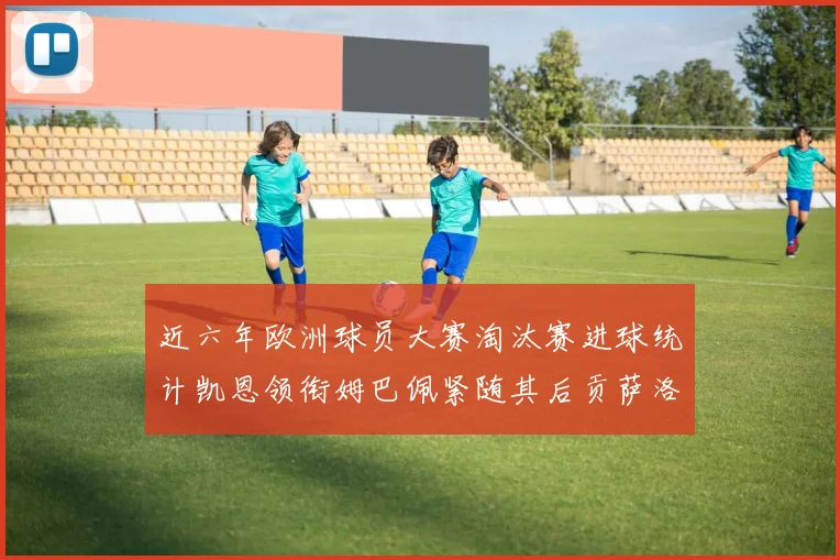 近六年欧洲球员大赛淘汰赛进球统计凯恩领衔姆巴佩紧随其后贡萨洛表现不俗