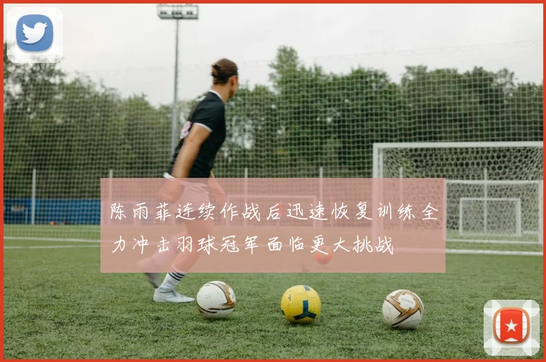 陈雨菲连续作战后迅速恢复训练全力冲击羽球冠军面临更大挑战