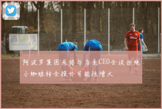 阿波罗集团或将与马竞CEO会谈拒绝小蜘蛛转会报价可能性增大
