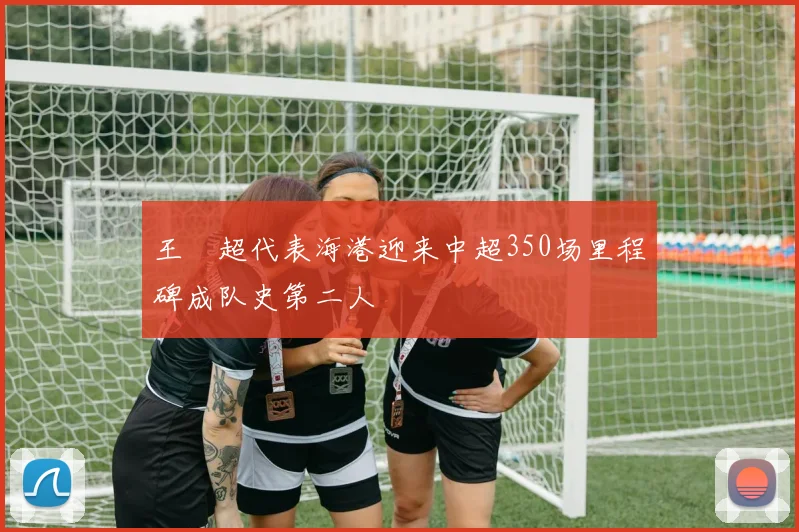 王燊超代表海港迎来中超350场里程碑成队史第二人
