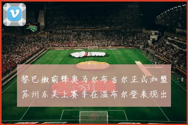 黎巴嫩前锋奥马尔布吉尔正式加盟苏州东吴上赛季在温布尔登表现出色