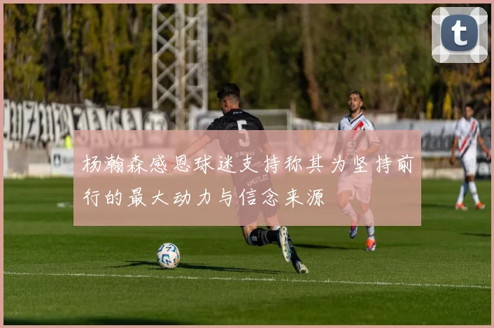 杨瀚森感恩球迷支持称其为坚持前行的最大动力与信念来源