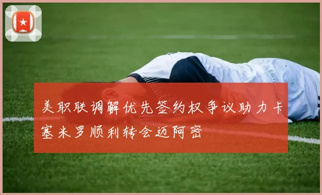 美职联调解优先签约权争议助力卡塞米罗顺利转会迈阿密