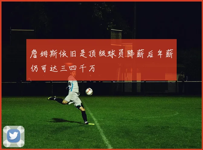 詹姆斯依旧是顶级球员降薪后年薪仍可达三四千万