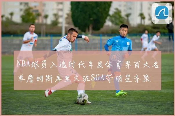 NBA球员入选时代年度体育界百大名单詹姆斯库里文班SGA等明星齐聚