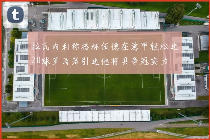 拉瓦内利称格林伍德在意甲轻松进20球罗马若引进他将具争冠实力