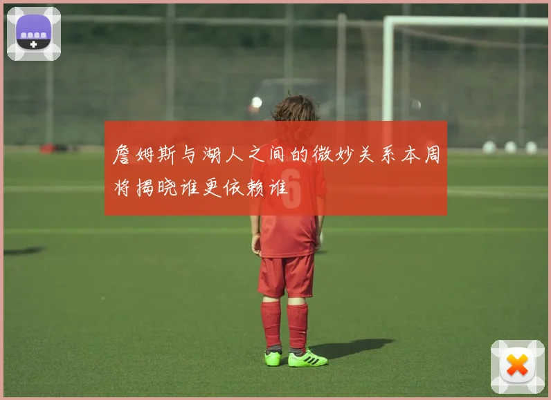 詹姆斯与湖人之间的微妙关系本周将揭晓谁更依赖谁