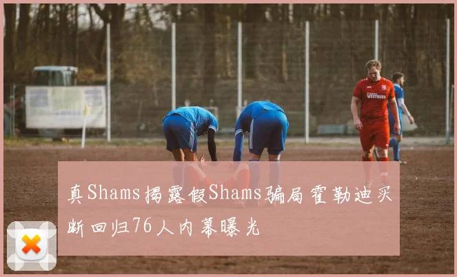 真Shams揭露假Shams骗局霍勒迪买断回归76人内幕曝光