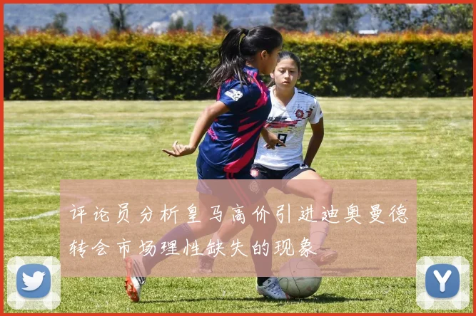 评论员分析皇马高价引进迪奥曼德转会市场理性缺失的现象
