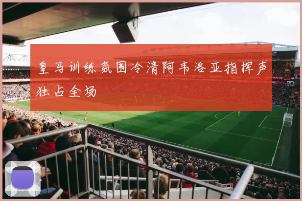 皇马训练氛围冷清阿韦洛亚指挥声独占全场