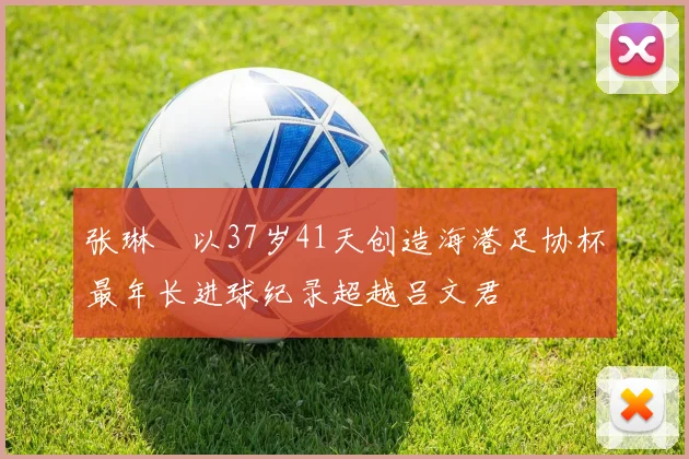 张琳芃以37岁41天创造海港足协杯最年长进球纪录超越吕文君