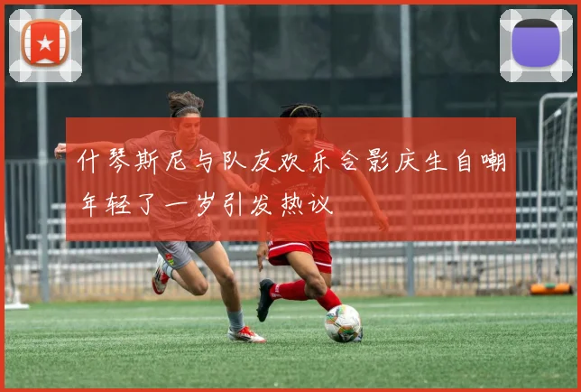 什琴斯尼与队友欢乐合影庆生自嘲年轻了一岁引发热议