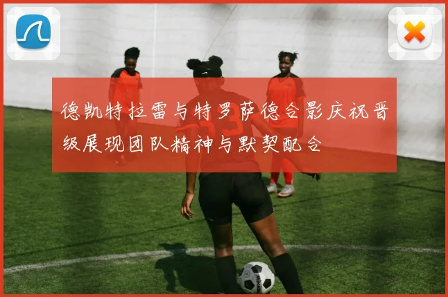 德凯特拉雷与特罗萨德合影庆祝晋级展现团队精神与默契配合