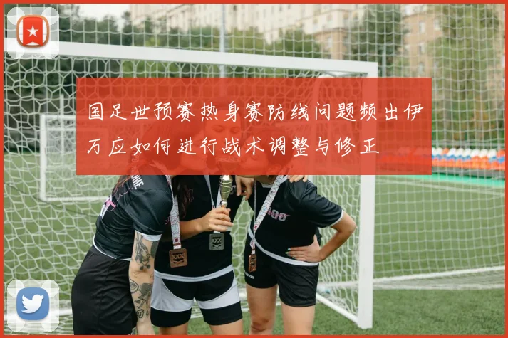 国足世预赛热身赛防线问题频出伊万应如何进行战术调整与修正