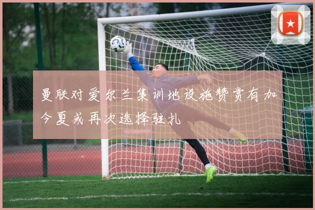 曼联对爱尔兰集训地设施赞赏有加今夏或再次选择驻扎